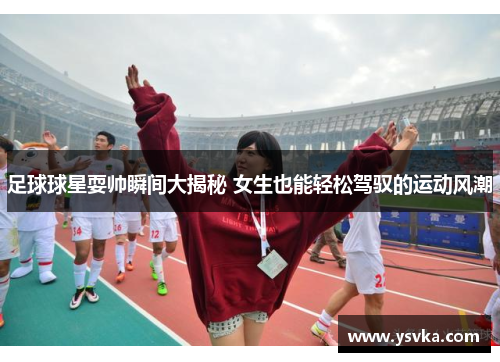 足球球星耍帅瞬间大揭秘 女生也能轻松驾驭的运动风潮