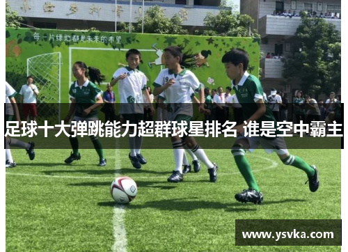 足球十大弹跳能力超群球星排名 谁是空中霸主
